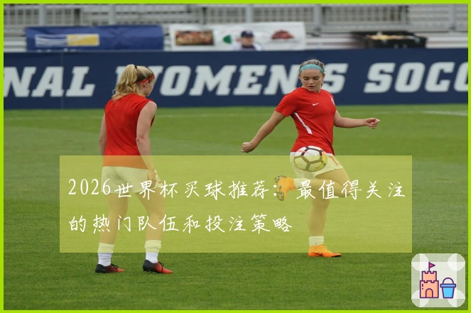 2026世界杯买球推荐：最值得关注的热门队伍和投注策略